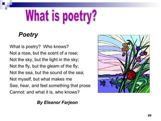 20
Poetry
What is poetry? Who knows?
Not a rose, but the scent of a rose;
Not the sky, but the light in the sky;
Not the fly, but the gleam of the fly;
Not the sea, but the sound of the sea;
Not myself, but what makes me
See, hear, and feel something that prose
Cannot: and what it is, who knows?
By Eleanor Farjeon
 