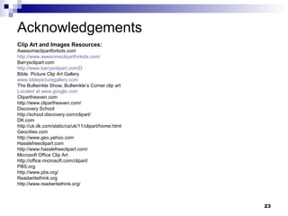 23
Acknowledgements
Clip Art and Images Resources:
Awesomeclipartforkids.com
http://www.awesomeclipartforkids.com/
Barrysclipart.com
http://www.barrysclipart.com/D
Bible Picture Clip Art Gallery
www.biblepicturegallery.com
The Bullwinkle Show; Bullwinkle’s Corner clip art
Located at www.google.com
Clipartheaven.com
http://www.clipartheaven.com/
Discovery School
http://school.discovery.com/clipart/
DK.com
http://uk.dk.com/static/cs/uk/11/clipart/home.html
Geocities.com
http://www.geo.yahoo.com
Hasslefreeclipart.com
http://www.hasslefreeclipart.com/
Microsoft Office Clip Art
http://office.microsoft.com/clipart/
PBS.org
http://www.pbs.org/
Readwritethink.org
http://www.readwritethink.org/
 