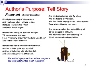 4
Author’s Purpose: Tell Story
Jimmy Jet By Shel Silverstein
I'll tell you the story of Jimmy Jet –
And you know what I tell you is true.
He loved to watch his TV set
Almost as much as you.
He watched all day,he watched all night
Till he grew pale and lean,
From "The Early Show" to “The Late Late Show”
And all the shows between.
He watched till his eyes were frozen wide,
And his bottom grew into his chair.
And his chin turned into a tuning dial,
And antennae grew out of his hair.
And his brains turned into TV tubes,
And his face to a TV screen.
And two knobs saying “VERT.” and “HORIZ.”
Grew where his ears had been.
And he grew a plug that looked like a tail
So we plugged in little Jim.
And now instead of him watching TV
We all sit around and watch him.
The author’s purpose is to tell the story of a
boy who watched too much television.
 