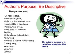7
Author’s Purpose: Be Descriptive
“My nose is blue,
My teeth are green,
My face is like a soup tureen.
I look just like a lima bean.
I’m very, very lovely.
My feet are far too short
And long.
My hands are left and right
And wrong.
My voice is like the hippo’s song.
I’m very, very,
Very, very,
Very, very
Lovely?”
Me by Karla Kuskin
The author’s purpose is to
describe a strange-looking
person.
 