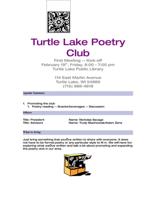 Turtle Lake Poetry
               Club
                       First Meeting -- Kick-off
                 February 19th, Friday, 6:00 - 7:00 pm
                      Turtle Lake Public Library

                       114 East Martin Avenue
                        Turtle Lake, WI 54889
                           (715) 986-4618
Agenda Summary


1. Promoting the club
   1. Poetry reading -- Snacks/beverages -- Discussion

Officers

Title: President                 Name: Nicholas Savage
Title: Advisors                  Name: Trudy Stachowiak/Adam Zens


What to bring:

Just bring something that you’ve written to share with everyone. It does
not have to be formal poetry or any particular style to fit in. We will have fun
exploring what we’ve written and talk a bit about promoting and expanding
the poetry club in our area.
 