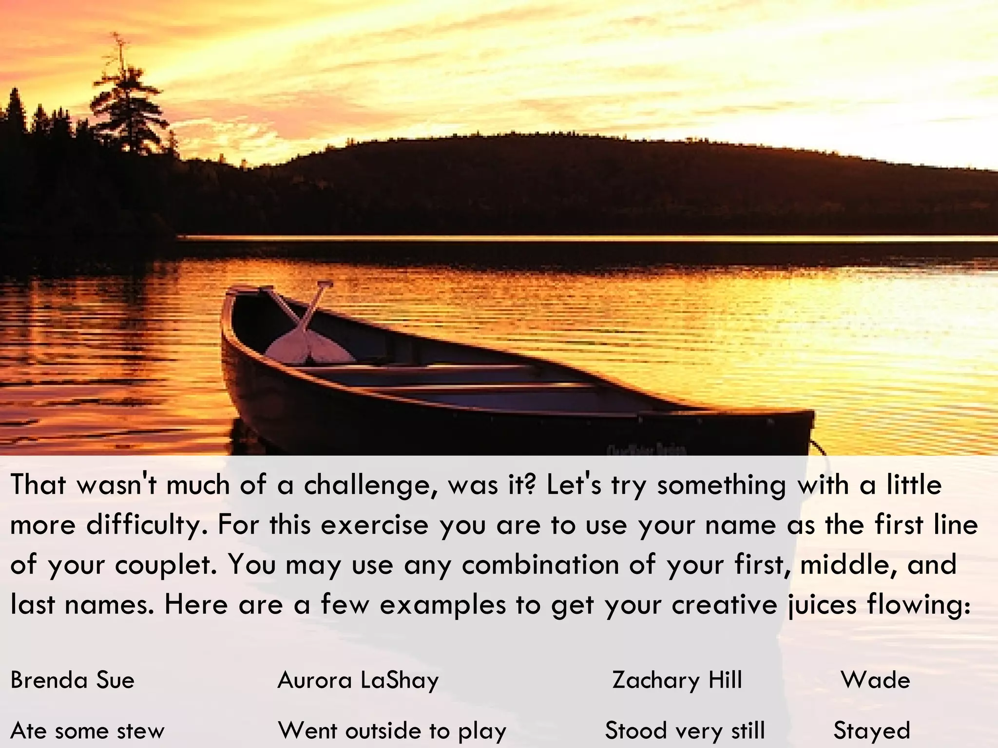 That wasn't much of a challenge, was it? Let's try something with a little more difficulty. For this exercise you are to use your name as the first line of your couplet. You may use any combination of your first, middle, and last names. Here are a few examples to get your creative juices flowing: Brenda Sue    Aurora LaShay    Zachary Hill  Wade Ate some stew  Went outside to play  Stood very still  Stayed 
