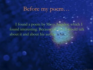 Before my poem…

   I found a poem by Maya Angelou which I
found interesting. Because of this, I would talk
about it and about his author a bit.
 