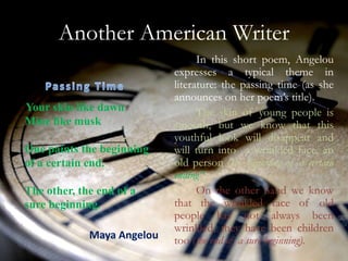 Another American Writer
                                  In this short poem, Angelou
                            expresses a typical theme in
                            literature: the passing time (as she
                            announces on her poem’s title).
Your skin like dawn               The skin of young people is
Mine like musk              smooth, but we know that this
                            youthful look will disappear and
One paints the beginning    will turn into a wrinkled face, an
of a certain end.           old person (the beginning of a certain
                            ending”).
The other, the end of a           On the other hand we know
sure beginning.             that the wrinkled face of old
                            people has not always been
                            wrinkled, they have been children
             Maya Angelou   too (the end of a sure beginning).
 