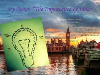 My Poem- “The Importance of Ideas”
                  Ideas are just so difficult to forget.
                  When one is set on your mind
                  Is impossible to be deleted.
                                            The world is carried by ideas,
                                                 They make it be what it is
                                                       And what it can be,
                                                    Also what it could be.
                  Ideas are strong, powerful.
                  They give us the strength for
                  Doing great things
                  Or horrible ones.
                                                           Ideas scare me,
                                              But they also delight myself.
                                                 They give me my passion
                                                             My ambition,
                                                            My obsession.
                  Ideas always depends on
                   The person who carries them.
                  But why on earth should man
                   Use them for doing the bad?
                  “No idea, mate.”
 