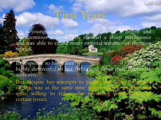 First Years
• As a young child, Emily proved to be a bright and
  conscientious student. She showed a sharp intelligence
  and was able to create many original writings of rhyming
  stories.

• In response to his father strictness in censorship, she was
  highly deferential to her father and other male figures of
  authority.
• But, despite her attempts to please and be well thought
  of, she was at the same time independently minded and
  quite willing to refuse the prevailing orthodoxy’s on
  certain issues.
 