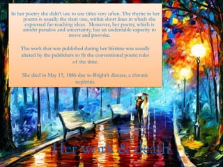 In her poetry she didn’t use to use titles very often. The rhyme in her
      poems is usually the slant one, within short lines in which she
      expressed far-reaching ideas. Moreover, her poetry, which is
     amidst paradox and uncertainty, has an undeniable capacity to
                           move and provoke.

    The work that was published during her lifetime was usually
    altered by the publishers to fit the conventional poetic rules
                            of the time.

     She died in May 15, 1886 due to Bright’s disease, a chronic
                             nephritis.




                   Her work & death
 