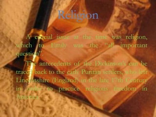 Religion
    A crucial issue at the time was religion,
which to Emily was the “all important
question”.
    The antecedents of the Dickinson’s can be
traced back to the early Puritan settlers, who left
Lincolnshire (England) in the late 17th Century
in order to practice religious freedom in
America.
 