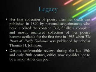 Legacy
• Her first collection of poetry after her death was
  published in 1890 by personal acquaintances who
  heavily edited the content. But, finally, a complete
  and mostly unaltered collection of her poetry
  became available for the first time in 1955 when The
  Poems of Emily Dickinson was published by scholar
  Thomas H. Johnson.
• Despite unfavorable reviews during the late 19th
  and early 20th century, critics now consider her to
  be a major American poet.
 