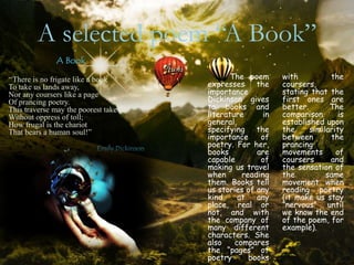 A selected poem “A Book”
               A Book

“There is no frigate like a book                    The poem      with          the
To take us lands away,                       expresses     the    coursers,
Nor any coursers like a page                 importance           stating that the
Of prancing poetry.                          Dickinson gives      first ones are
This traverse may the poorest take           to books and         better.       The
Without oppress of toll;                     literature      in   comparison       is
How frugal is the chariot                    general,             established upon
That bears a human soul!”                    specifying the       the     similarity
                                             importance     of    between       the
                           Emily Dickinson
                                             poetry. For her,     prancing
                                             books         are    movements       of
                                             capable        of    coursers      and
                                             making us travel     the sensation of
                                             when      reading    the          same
                                             them. Books tell     movement when
                                             us stories of any    reading poetry
                                             kind,    at   any    (it make us stay
                                             place, real or       “nervous” until
                                             not, and with        we know the end
                                             the company of       of the poem, for
                                             many different       example).
                                             characters. She
                                             also    compares
                                             the “pages” of
                                             poetry      books
 