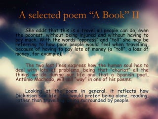 A selected poem “A Book” II
    She adds that this is a travel all people can do, even
the poorest, without being injured and without having to
pay much. With the words “oppress” and “toll” she may be
referring to how poor people would feel when travelling,
because of having to pay lots of money (a “toll”, a loss of
money, for example).

    The two last lines express how the human soul has to
deal with lots of problems, being that “chariot” all the
things we do during our life and that a Spanish poet,
Antonio Machado, will call “way” in one of his poems.

    Looking at the poem in general, it reflects how
Dickinson saw life. She would prefer being alone, reading,
rather than travelling, being surrounded by people.
 
