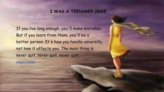 I WAS A TEENAGER ONCE 
If you live long enough, you'll make mistakes. 
But if you learn from them, you'll be a 
better person. It's how you handle adversity, 
not how it affects you. The main thing is 
never quit, never quit, never quit. 
William J. Clinton 
 