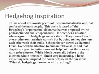 Hedgehog InspirationThis is one of my favorite poems of the term but also the one that confused the most people.  This poem is based off the Hedgehog’s (or porcupine) dilemma that was proposed by the philosopher Arthur Schopenhauer.  He describes a situation where a group of hedgehogs are in a storm.  They move closer to one another to share their warmth but by doing so they also hurt each other with their quills.  Schopenhauer, as well as Sigmund Freud, likened this situation to human relationships and that despite our good intentions we can’t help but hurt the ones we want to be close to.  While I don’t personally believe in the dilemma whole heartedly I find it very interesting.  I hope explaining what inspired the poem helps with the question:  “What do hedgehogs have to do with anything?”