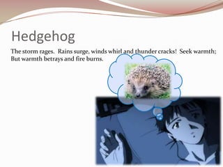 Hedgehog	The storm rages.  Rains surge, winds whirl and thunder cracks!  Seek warmth; But warmth betrays and fire burns.