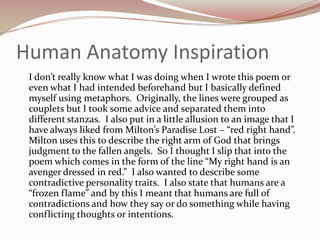 Human Anatomy Inspiration	I don’t really know what I was doing when I wrote this poem or even what I had intended beforehand but I basically defined myself using metaphors.  Originally, the lines were grouped as couplets but I took some advice and separated them into different stanzas.  I also put in a little allusion to an image that I have always liked from Milton’s Paradise Lost – “red right hand”.  Milton uses this to describe the right arm of God that brings judgment to the fallen angels.  So I thought I slip that into the poem which comes in the form of the line “My right hand is an avenger dressed in red.”  I also wanted to describe some contradictive personality traits.  I also state that humans are a “frozen flame” and by this I meant that humans are full of contradictions and how they say or do something while having conflicting thoughts or intentions.