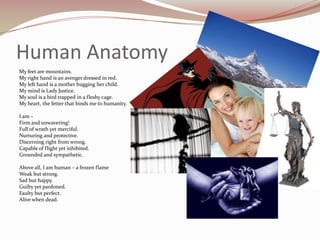 Human AnatomyMy feet are mountains.My right hand is an avenger dressed in red.My left hand is a mother hugging her child.My mind is Lady Justice.My soul is a bird trapped in a fleshy cage.My heart, the fetter that binds me to humanity. I am –Firm and unwavering!Full of wrath yet merciful.Nurturing and protective.Discerning right from wrong.Capable of flight yet inhibited.Grounded and sympathetic. Above all, I am human – a frozen flameWeak but strong.Sad but happy.Guilty yet pardoned.Faulty but perfect.Alive when dead.