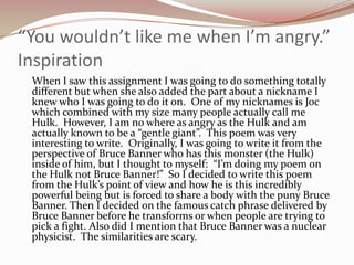 “You wouldn’t like me when I’m angry.”Inspiration	When I saw this assignment I was going to do something totally different but when she also added the part about a nickname I knew who I was going to do it on.  One of my nicknames is Joc which combined with my size many people actually call me Hulk.  However, I am no where as angry as the Hulk and am actually known to be a “gentle giant”.  This poem was very interesting to write.  Originally, I was going to write it from the perspective of Bruce Banner who has this monster (the Hulk) inside of him, but I thought to myself:  “I’m doing my poem on the Hulk not Bruce Banner!”  So I decided to write this poem from the Hulk’s point of view and how he is this incredibly powerful being but is forced to share a body with the puny Bruce Banner. Then I decided on the famous catch phrase delivered by Bruce Banner before he transforms or when people are trying to pick a fight. Also did I mention that Bruce Banner was a nuclear physicist.  The similarities are scary. 