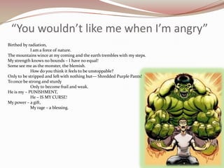 “You wouldn’t like me when I’m angry”Birthed by radiation,	I am a force of nature.The mountains wince at my coming and the earth trembles with my steps.My strength knows no bounds – I have no equal!Some see me as the monster, the blemish.	How do you think it feels to be unstoppable?Only to be stripped and left with nothing but— Shredded Purple Pants!To once be strong and sturdy 	Only to become frail and weak.He is my – PUNISHMENT,	He – IS MY CURSE!My power – a gift,	My rage – a blessing.