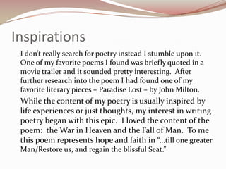 Inspirations	I don’t really search for poetry instead I stumble upon it.  One of my favorite poems I found was briefly quoted in a movie trailer and it sounded pretty interesting.  After further research into the poem I had found one of my favorite literary pieces – Paradise Lost – by John Milton.	While the content of my poetry is usually inspired by life experiences or just thoughts, my interest in writing poetry began with this epic.  I loved the content of the poem:  the War in Heaven and the Fall of Man.  To me this poem represents hope and faith in “…till one greater Man/Restore us, and regain the blissful Seat.”
