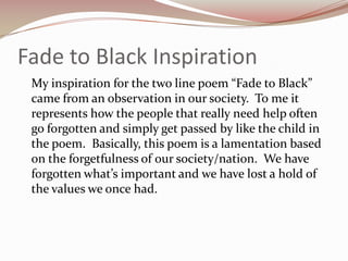 Fade to Black Inspiration	My inspiration for the two line poem “Fade to Black” came from an observation in our society.  To me it represents how the people that really need help often go forgotten and simply get passed by like the child in the poem.  Basically, this poem is a lamentation based on the forgetfulness of our society/nation.  We have forgotten what’s important and we have lost a hold of the values we once had.
