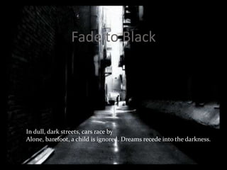 Fade to BlackIn dull, dark streets, cars race byAlone, barefoot, a child is ignored. Dreams recede into the darkness. 