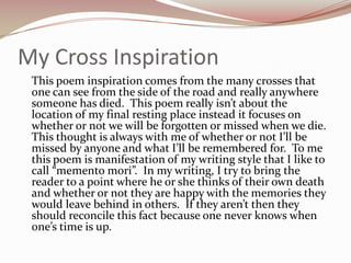 My Cross Inspiration	This poem inspiration comes from the many crosses that one can see from the side of the road and really anywhere someone has died.  This poem really isn’t about the location of my final resting place instead it focuses on whether or not we will be forgotten or missed when we die.  This thought is always with me of whether or not I’ll be missed by anyone and what I’ll be remembered for.  To me this poem is manifestation of my writing style that I like to call “memento mori”.  In my writing, I try to bring the reader to a point where he or she thinks of their own death and whether or not they are happy with the memories they would leave behind in others.  If they aren’t then they should reconcile this fact because one never knows when one’s time is up.