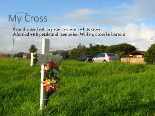 My Cross	Near the road solitary stands a worn white cross,Adorned with petals and memories. Will my cross lie barren?