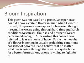 Bloom Inspiration	This poem was not based on a particular experience nor did I have a certain flower in mind when I wrote it.  Instead, this poem is a metaphor for how even though it seems like we are going through hard time and harsh conditions we can still flourish and prosper if we are determined enough.  After writing this poem I have referred to it as my poem of hope.  To me the thought of a flower blooming in usually prohibiting conditions has sense of power to it and believe that no matter what one is going through there will always be hope for a better future as long as one is willing to fight for it.