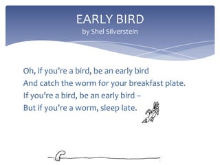 EARLY BIRD
by Shel Silverstein

Oh, if you’re a bird, be an early bird
And catch the worm for your breakfast plate.
If you’re a bird, be an early bird –
But if you’re a worm, sleep late.

 