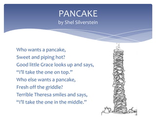 PANCAKE
by Shel Silverstein

Who wants a pancake,
Sweet and piping hot?
Good little Grace looks up and says,
“I’ll take the one on top.”
Who else wants a pancake,
Fresh off the griddle?
Terrible Theresa smiles and says,
“I’ll take the one in the middle.”

 