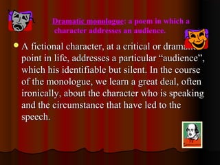 Dramatic monologue: a poem in which a
character addresses an audience.
A fictional character, at a critical or dramaticA fictional character, at a critical or dramatic
point in life, addresses a particular “audience”,point in life, addresses a particular “audience”,
which his identifiable but silent. In the coursewhich his identifiable but silent. In the course
of the monologue, we learn a great deal, oftenof the monologue, we learn a great deal, often
ironically, about the character who is speakingironically, about the character who is speaking
and the circumstance that have led to theand the circumstance that have led to the
speech.speech.
 