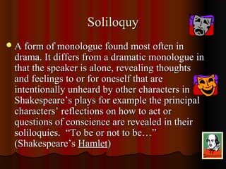 SoliloquySoliloquy
A form of monologue found most often inA form of monologue found most often in
drama. It differs from a dramatic monologue indrama. It differs from a dramatic monologue in
that the speaker is alone, revealing thoughtsthat the speaker is alone, revealing thoughts
and feelings to or for oneself that areand feelings to or for oneself that are
intentionally unheard by other characters inintentionally unheard by other characters in
Shakespeare’s plays for example the principalShakespeare’s plays for example the principal
characters’ reflections on how to act orcharacters’ reflections on how to act or
questions of conscience are revealed in theirquestions of conscience are revealed in their
soliloquies. “To be or not to be…”soliloquies. “To be or not to be…”
(Shakespeare’s(Shakespeare’s HamletHamlet))
 