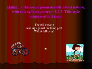 Haiku: a three-line poem usually about nature,
with this syllable pattern: 5,7,5. This style
originated in Japan.
The old bicycle
leaning against the lamp post
Will it fall over?
 