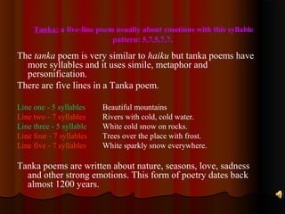 Tanka: a five-line poem usually about emotions with this syllable
pattern: 5,7,5,7,7.
The tanka poem is very similar to haiku but tanka poems have
more syllables and it uses simile, metaphor and
personification.
There are five lines in a Tanka poem.
Line one - 5 syllables Beautiful mountains
Line two - 7 syllables Rivers with cold, cold water.
Line three - 5 syllable White cold snow on rocks.
Line four - 7 syllables Trees over the place with frost.
Line five - 7 syllables White sparkly snow everywhere.
Tanka poems are written about nature, seasons, love, sadness
and other strong emotions. This form of poetry dates back
almost 1200 years.
 