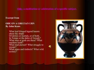Ode: a meditation or celebration of a specific subject.
Excerpt from
ODE ON A GRECIAN URN
By John Keats
What leaf-fringed legend haunts
about thy shape
Of deities or mortals, or of both,
In Tempe or the dales of Arcady?
What men or gods are these? What
maidens loath?
What mad pursuit? What struggle to
escape?
What pipes and timbrels? What wild
ecstasy?
 