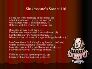 Shakespeare’s Sonnet 116
Let me not to the marriage of true minds (a)
Admit impediments. Love is not love (b)
Which alters when it alteration finds, (a)
Or bends with the remover to remove. (b)
O no, it is an ever fixed mark (c)
That looks on tempests and is never shaken; (d)
It is the star to every wand'ring barque, (c)
Whose worth's unknown although his height be taken. (d)
Love's not time's fool, though rosy lips and cheeks (e)
Within his bending sickle's compass come; (f)
Love alters not with his brief hours and weeks, (e)
But bears it out even to the edge of doom. (f)
If this be error and upon me proved, (g)
I never writ, nor no man ever loved. (g)
 
