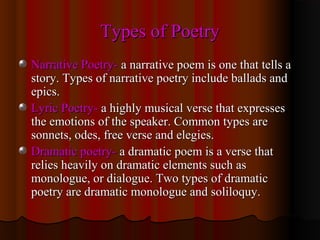 Types of PoetryTypes of Poetry
Narrative Poetry-Narrative Poetry- a narrative poem is one that tells aa narrative poem is one that tells a
story. Types of narrative poetry include ballads andstory. Types of narrative poetry include ballads and
epics.epics.
Lyric Poetry-Lyric Poetry- a highly musical verse that expressesa highly musical verse that expresses
the emotions of the speaker. Common types arethe emotions of the speaker. Common types are
sonnets, odes, free verse and elegies.sonnets, odes, free verse and elegies.
Dramatic poetry-Dramatic poetry- a dramatic poem is a verse thata dramatic poem is a verse that
relies heavily on dramatic elements such asrelies heavily on dramatic elements such as
monologue, or dialogue. Two types of dramaticmonologue, or dialogue. Two types of dramatic
poetry are dramatic monologue and soliloquy.poetry are dramatic monologue and soliloquy.
 