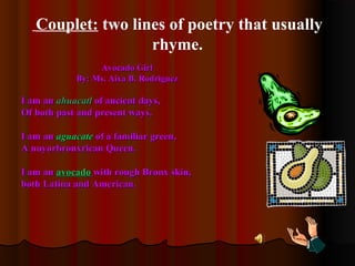 Couplet: two lines of poetry that usually
rhyme.
Avocado GirlAvocado Girl
By: Ms. Aixa B. RodriguezBy: Ms. Aixa B. Rodriguez
I am anI am an ahuacatlahuacatl of ancient days,of ancient days,
Of both past and present ways.Of both past and present ways.
I am anI am an aguacateaguacate of a familiar green,of a familiar green,
A nuyorbronxrican Queen.A nuyorbronxrican Queen.
I am anI am an avocadoavocado with rough Bronx skin,with rough Bronx skin,
both Latina and American.both Latina and American.
 