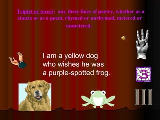 Triplet or tercet: any three lines of poetry, whether as a
stanza or as a poem, rhymed or unrhymed, metered or
unmetered.
I am a yellow dog
who wishes he was
a purple-spotted frog.
 