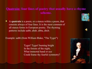 Quatrain: four lines of poetry that usually have a rhyme
scheme.
 A quatrain is a poem, or a stanza within a poem, that
consists always of four lines. It is the most common of
all stanza forms in European poetry. The rhyming
patterns include aabb, abab, abba, abcb.
Example: aabb (from William Blake, "The Tyger")
Tyger! Tyger! burning bright
In the forests of the night,
What immortal hand or eye
Could frame thy fearful symmetry?
 