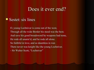 Does it ever end?Does it ever end?
Sestet: six linesSestet: six lines
O, young Lochnivar is come out of the west,O, young Lochnivar is come out of the west,
Through all the wide Border his steed was the best;Through all the wide Border his steed was the best;
And save his good broadsword he weapons had none,And save his good broadsword he weapons had none,
He rode all unarm’d, and he rode all alone.He rode all unarm’d, and he rode all alone.
So faithful in love, and so dauntless in war.So faithful in love, and so dauntless in war.
There never was knight like the young Lochnivar.There never was knight like the young Lochnivar.
- Sir Walter Scott, “Lochnivar”- Sir Walter Scott, “Lochnivar”
 