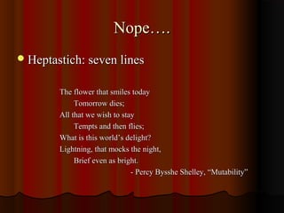 Nope….Nope….
Heptastich: seven linesHeptastich: seven lines
The flower that smiles todayThe flower that smiles today
Tomorrow dies;Tomorrow dies;
All that we wish to stayAll that we wish to stay
Tempts and then flies;Tempts and then flies;
What is this world’s delight?What is this world’s delight?
Lightning, that mocks the night,Lightning, that mocks the night,
Brief even as bright.Brief even as bright.
- Percy Bysshe Shelley, “Mutability”- Percy Bysshe Shelley, “Mutability”
 