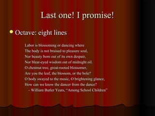 Last one! I promise!Last one! I promise!
Octave: eight linesOctave: eight lines
Labor is blossoming or dancing whereLabor is blossoming or dancing where
The body is not bruised to pleasure soul,The body is not bruised to pleasure soul,
Nor beauty born out of its own despair,Nor beauty born out of its own despair,
Nor blear-eyed wisdom out of midnight oil.Nor blear-eyed wisdom out of midnight oil.
O chestnut tree, great-rooted blossomer,O chestnut tree, great-rooted blossomer,
Are you the leaf, the blossom, or the bole?Are you the leaf, the blossom, or the bole?
O body swayed to the music, O brightening glance,O body swayed to the music, O brightening glance,
How can we know the dancer from the dance?How can we know the dancer from the dance?
- William Butler Yeats, “Among School Children”- William Butler Yeats, “Among School Children”
 