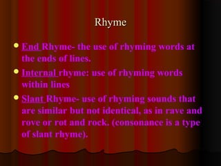 End Rhyme- the use of rhyming words at
the ends of lines.
Internal rhyme: use of rhyming words
within lines
Slant Rhyme- use of rhyming sounds that
are similar but not identical, as in rave and
rove or rot and rock. (consonance is a type
of slant rhyme).
RhymeRhyme
 