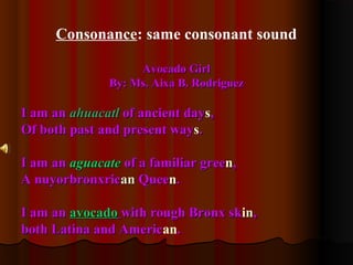 Consonance: same consonant sound
Avocado GirlAvocado Girl
By: Ms. Aixa B. RodriguezBy: Ms. Aixa B. Rodriguez
I am anI am an ahuacatlahuacatl of ancient dayof ancient dayss,,
Of both past and present wayOf both past and present wayss..
I am anI am an aguacateaguacate of a familiar greeof a familiar greenn,,
A nuyorbronxricA nuyorbronxricanan QueeQueenn..
I am anI am an avocadoavocado with rough Bronx skwith rough Bronx skinin,,
both Latina and Americboth Latina and American..
 