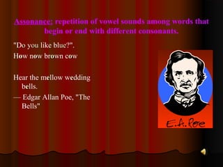 Assonance: repetition of vowel sounds among words that
begin or end with different consonants.
"Doo youou like blueue?".
Hoow noow broown coow
Hear the meellow weedding
beells.
— Edgar Allan Poe, "The
Bells"
 