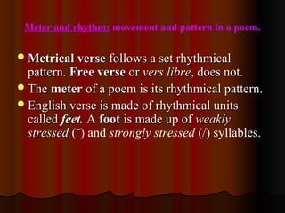 Meter and rhythm: movement and pattern in a poem.
Metrical verseMetrical verse follows a set rhythmicalfollows a set rhythmical
pattern.pattern. Free verseFree verse oror vers librevers libre, does not., does not.
TheThe metermeter of a poem is its rhythmical pattern.of a poem is its rhythmical pattern.
English verse is made of rhythmical unitsEnglish verse is made of rhythmical units
calledcalled feet.feet. AA footfoot is made up ofis made up of weaklyweakly
stressedstressed ((˘) and strongly stressed (/) syllables.
 