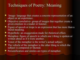 Techniques of Poetry: MeaningTechniques of Poetry: Meaning
 Image- language that creates a concrete representation of anImage- language that creates a concrete representation of an
object or an experience.object or an experience.
 Objective correlative- group of images that together create aObjective correlative- group of images that together create a
given emotion in a reader or listener.given emotion in a reader or listener.
 Figure of speech or trope is an expression that has more than aFigure of speech or trope is an expression that has more than a
literal meaning.literal meaning.
 Hyperbole- an exaggeration made for rhetorical effect.Hyperbole- an exaggeration made for rhetorical effect.
 Metaphor- figure of speech in which one t thing is spoken orMetaphor- figure of speech in which one t thing is spoken or
written about as if it were another.written about as if it were another.
 Tenor of the metaphor is the writer’s actual subject.Tenor of the metaphor is the writer’s actual subject.
 The vehicle of the metaphor is the other thing to which theThe vehicle of the metaphor is the other thing to which the
subject is compared or likened.subject is compared or likened.
 Personification and similes are types of metaphor.Personification and similes are types of metaphor.
 