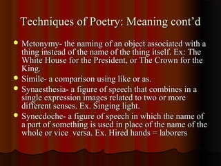 Techniques of Poetry: Meaning cont’dTechniques of Poetry: Meaning cont’d
 Metonymy- the naming of an object associated with aMetonymy- the naming of an object associated with a
thing instead of the name of the thing itself. Ex: Thething instead of the name of the thing itself. Ex: The
White House for the President, or The Crown for theWhite House for the President, or The Crown for the
King.King.
 Simile- a comparison using like or as.Simile- a comparison using like or as.
 Synaesthesia- a figure of speech that combines in aSynaesthesia- a figure of speech that combines in a
single expression images related to two or moresingle expression images related to two or more
different senses. Ex. Singing light.different senses. Ex. Singing light.
 Synecdoche- a figure of speech in which the name ofSynecdoche- a figure of speech in which the name of
a part of something is used in place of the name of thea part of something is used in place of the name of the
whole or vice versa. Ex. Hired hands = laborerswhole or vice versa. Ex. Hired hands = laborers
 