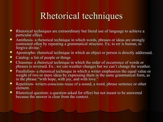 Rhetorical techniquesRhetorical techniques
 Rhetorical techniques are extraordinary but literal use of language to achieve aRhetorical techniques are extraordinary but literal use of language to achieve a
particular effect.particular effect.
 Antithesis- a rhetorical technique in which words, phrases or ideas are stronglyAntithesis- a rhetorical technique in which words, phrases or ideas are strongly
contrasted often by repeating a grammatical structure. Ex; to err is human, tocontrasted often by repeating a grammatical structure. Ex; to err is human, to
forgive divine.”forgive divine.”
 Apostrophe- rhetorical technique in which an object or person is directly addressed.Apostrophe- rhetorical technique in which an object or person is directly addressed.
 Catalog- a list of people or thingsCatalog- a list of people or things
 Chiasmus- a rhetorical technique in which the order of occurrence of words orChiasmus- a rhetorical technique in which the order of occurrence of words or
phrases is reversed. Ex.: we can weather changes but we can’t change the weather.phrases is reversed. Ex.: we can weather changes but we can’t change the weather.
 Parallelism- a rhetorical technique in which a writer emphasizes the equal value orParallelism- a rhetorical technique in which a writer emphasizes the equal value or
weight of two or more ideas by expressing them in the same grammatical form, asweight of two or more ideas by expressing them in the same grammatical form, as
in the phrase “with hope, with joy, and with love.”in the phrase “with hope, with joy, and with love.”
 Repetition- writers conscious reuse of a sound, a word, phrase sentence or otherRepetition- writers conscious reuse of a sound, a word, phrase sentence or other
element.element.
 Rhetorical question: a question asked for effect but not meant to be answeredRhetorical question: a question asked for effect but not meant to be answered
because the answer is clear from the context.because the answer is clear from the context.
 